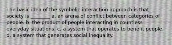 The basic idea of the symbolic-interaction approach is that society is ________ a. an arena of conflict between categories of people. b. the product of people interacting in countless everyday situations. c. a system that operates to benefit people. d. a system that generates social inequality.