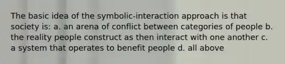 The basic idea of the symbolic-interaction approach is that society is: a. an arena of conflict between categories of people b. the reality people construct as then interact with one another c. a system that operates to benefit people d. all above