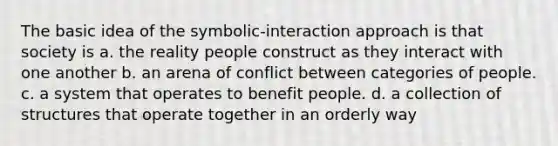 The basic idea of the symbolic-interaction approach is that society is a. the reality people construct as they interact with one another b. an arena of conflict between categories of people. c. a system that operates to benefit people. d. a collection of structures that operate together in an orderly way