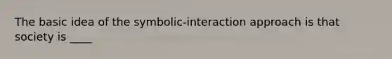 The basic idea of the symbolic-interaction approach is that society is ____