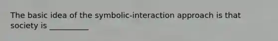 The basic idea of the symbolic-interaction approach is that society is __________