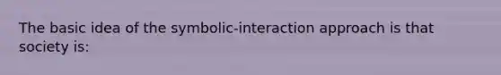 The basic idea of the symbolic-interaction approach is that society is: