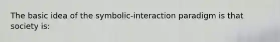 The basic idea of the symbolic-interaction paradigm is that society is: