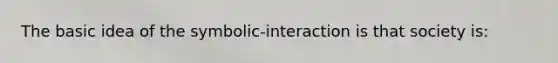 The basic idea of the symbolic-interaction is that society is: