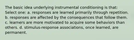 The basic idea underlying instrumental conditioning is that: Select one: a. responses are learned primarily through repetition. b. responses are affected by the consequences that follow them. c. learners are more motivated to acquire some behaviors than others. d. stimulus-response associations, once learned, are permanent.