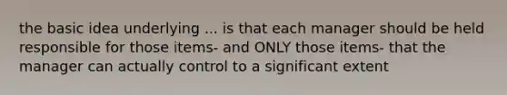 the basic idea underlying ... is that each manager should be held responsible for those items- and ONLY those items- that the manager can actually control to a significant extent