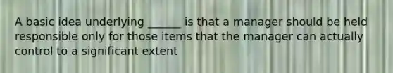 A basic idea underlying ______ is that a manager should be held responsible only for those items that the manager can actually control to a significant extent