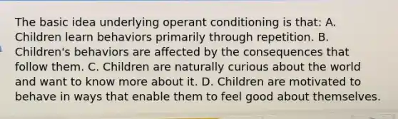 The basic idea underlying operant conditioning is that: A. Children learn behaviors primarily through repetition. B. Children's behaviors are affected by the consequences that follow them. C. Children are naturally curious about the world and want to know more about it. D. Children are motivated to behave in ways that enable them to feel good about themselves.