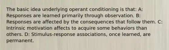 The basic idea underlying operant conditioning is that: A: Responses are learned primarily through observation. B: Responses are affected by the consequences that follow them. C: Intrinsic motivation affects to acquire some behaviors than others. D: Stimulus-response associations, once learned, are permanent.