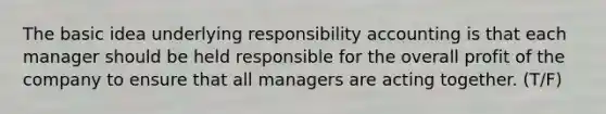 The basic idea underlying responsibility accounting is that each manager should be held responsible for the overall profit of the company to ensure that all managers are acting together. (T/F)