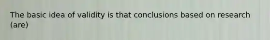 The basic idea of validity is that conclusions based on research (are)