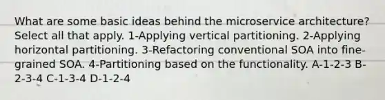 What are some basic ideas behind the microservice architecture? Select all that apply. 1-Applying vertical partitioning. 2-Applying horizontal partitioning. 3-Refactoring conventional SOA into fine-grained SOA. 4-Partitioning based on the functionality. A-1-2-3 B-2-3-4 C-1-3-4 D-1-2-4