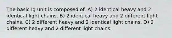 The basic Ig unit is composed of: A) 2 identical heavy and 2 identical light chains. B) 2 identical heavy and 2 different light chains. C) 2 different heavy and 2 identical light chains. D) 2 different heavy and 2 different light chains.