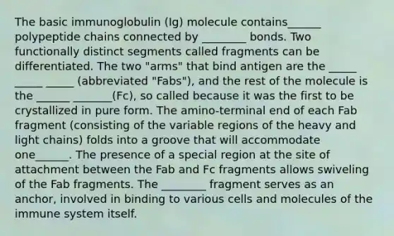 The basic immunoglobulin (Ig) molecule contains______ polypeptide chains connected by ________ bonds. Two functionally distinct segments called fragments can be differentiated. The two "arms" that bind antigen are the _____ _____ _____ (abbreviated "Fabs"), and the rest of the molecule is the ______ _______(Fc), so called because it was the first to be crystallized in pure form. The amino-terminal end of each Fab fragment (consisting of the variable regions of the heavy and light chains) folds into a groove that will accommodate one______. The presence of a special region at the site of attachment between the Fab and Fc fragments allows swiveling of the Fab fragments. The ________ fragment serves as an anchor, involved in binding to various cells and molecules of the immune system itself.