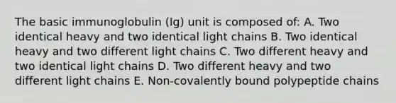 The basic immunoglobulin (Ig) unit is composed of: A. Two identical heavy and two identical light chains B. Two identical heavy and two different light chains C. Two different heavy and two identical light chains D. Two different heavy and two different light chains E. Non-covalently bound polypeptide chains