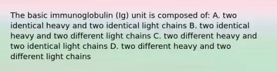 The basic immunoglobulin (Ig) unit is composed of: A. two identical heavy and two identical light chains B. two identical heavy and two different light chains C. two different heavy and two identical light chains D. two different heavy and two different light chains