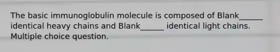 The basic immunoglobulin molecule is composed of Blank______ identical heavy chains and Blank______ identical light chains. Multiple choice question.