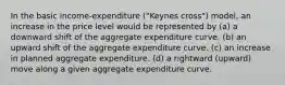 In the basic income-expenditure ("Keynes cross") model, an increase in the price level would be represented by (a) a downward shift of the aggregate expenditure curve. (b) an upward shift of the aggregate expenditure curve. (c) an increase in planned aggregate expenditure. (d) a rightward (upward) move along a given aggregate expenditure curve.