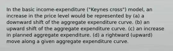 In the basic income-expenditure ("Keynes cross") model, an increase in the price level would be represented by (a) a downward shift of the aggregate expenditure curve. (b) an upward shift of the aggregate expenditure curve. (c) an increase in planned aggregate expenditure. (d) a rightward (upward) move along a given aggregate expenditure curve.