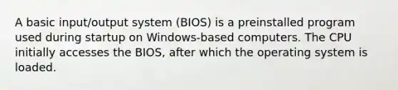 A basic input/output system (BIOS) is a preinstalled program used during startup on Windows-based computers. The CPU initially accesses the BIOS, after which the operating system is loaded.