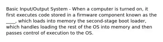 Basic Input/Output System - When a computer is turned on, it first executes code stored in a firmware component known as the ____, which loads into memory the second-stage boot loader, which handles loading the rest of the OS into memory and then passes control of execution to the OS.