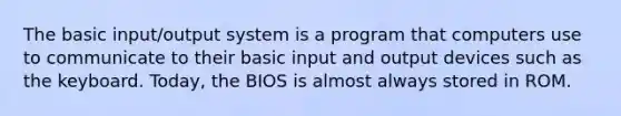 The basic input/output system is a program that computers use to communicate to their basic input and output devices such as the keyboard. Today, the BIOS is almost always stored in ROM.