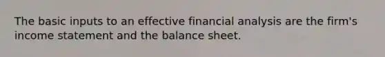 The basic inputs to an effective financial analysis are the firm's income statement and the balance sheet.