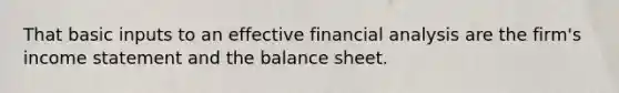 That basic inputs to an effective financial analysis are the firm's income statement and the balance sheet.