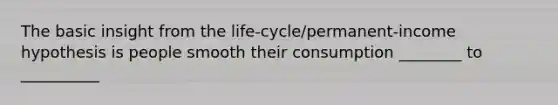 The basic insight from the life-cycle/permanent-income hypothesis is people smooth their consumption ________ to __________