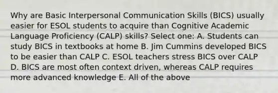 Why are Basic Interpersonal Communication Skills (BICS) usually easier for ESOL students to acquire than Cognitive Academic Language Proficiency (CALP) skills? Select one: A. Students can study BICS in textbooks at home B. Jim Cummins developed BICS to be easier than CALP C. ESOL teachers stress BICS over CALP D. BICS are most often context driven, whereas CALP requires more advanced knowledge E. All of the above