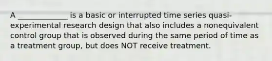 A _____________ is a basic or interrupted time series quasi-experimental research design that also includes a nonequivalent control group that is observed during the same period of time as a treatment group, but does NOT receive treatment.