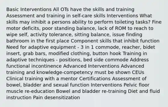 Basic Interventions All OTs have the skills and training Assessment and training in self-care skills Interventions What skills may inhibit a persons ability to perform toileting tasks? Fine motor deficits, poor standing balance, lack of ROM to reach to wipe self, activity tolerance, sitting balance, issue finding bathroom in the first place Component skills that inhibit function Need for adaptive equipment - 3 in 1 commode, reacher, bidet insert, grab bars, modified clothing, button hook Training in adaptive techniques - positions, bed side commode Address functional incontinence Advanced Interventions Advanced training and knowledge-competency must be shown CEUs Clinical training with a mentor Certifications Assessment of bowel, bladder and sexual function Interventions Pelvic floor muscle re-education Bowel and bladder re-training Diet and fluid instruction Pain desensitization