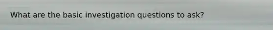 What are the basic investigation questions to ask?