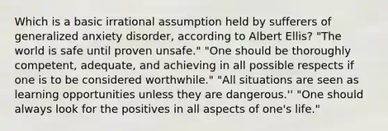 Which is a basic irrational assumption held by sufferers of generalized anxiety disorder, according to Albert Ellis? "The world is safe until proven unsafe." "One should be thoroughly competent, adequate, and achieving in all possible respects if one is to be considered worthwhile." "All situations are seen as learning opportunities unless they are dangerous.'' "One should always look for the positives in all aspects of one's life."