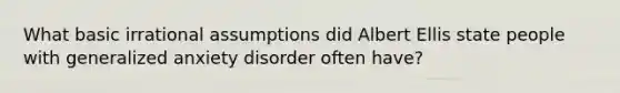 What basic irrational assumptions did Albert Ellis state people with generalized anxiety disorder often have?