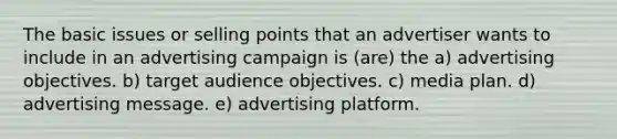 The basic issues or selling points that an advertiser wants to include in an advertising campaign is (are) the a) advertising objectives. b) target audience objectives. c) media plan. d) advertising message. e) advertising platform.