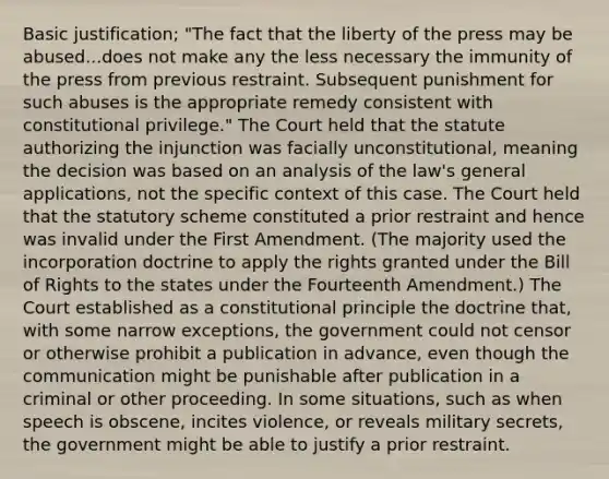 Basic justification; "The fact that the liberty of the press may be abused...does not make any the less necessary the immunity of the press from previous restraint. Subsequent punishment for such abuses is the appropriate remedy consistent with constitutional privilege." The Court held that the statute authorizing the injunction was facially unconstitutional, meaning the decision was based on an analysis of the law's general applications, not the specific context of this case. The Court held that the statutory scheme constituted a prior restraint and hence was invalid under the First Amendment. (The majority used the incorporation doctrine to apply the rights granted under the Bill of Rights to the states under the Fourteenth Amendment.) The Court established as a constitutional principle the doctrine that, with some narrow exceptions, the government could not censor or otherwise prohibit a publication in advance, even though the communication might be punishable after publication in a criminal or other proceeding. In some situations, such as when speech is obscene, incites violence, or reveals military secrets, the government might be able to justify a prior restraint.