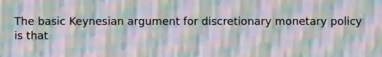 The basic Keynesian argument for discretionary monetary policy is that