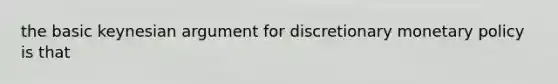 the basic keynesian argument for discretionary monetary policy is that