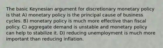 The basic Keynesian argument for discretionary monetary policy is that A) monetary policy is the principal cause of business cycles. B) monetary policy is much more effective than fiscal policy. C) aggregate demand is unstable and monetary policy can help to stabilize it. D) reducing unemployment is much more important than reducing inflation.