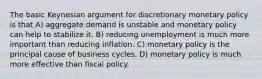 The basic Keynesian argument for discretionary monetary policy is that A) aggregate demand is unstable and monetary policy can help to stabilize it. B) reducing unemployment is much more important than reducing inflation. C) monetary policy is the principal cause of business cycles. D) monetary policy is much more effective than fiscal policy.