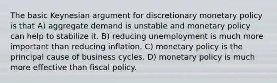 The basic Keynesian argument for discretionary monetary policy is that A) aggregate demand is unstable and monetary policy can help to stabilize it. B) reducing unemployment is much more important than reducing inflation. C) monetary policy is the principal cause of business cycles. D) monetary policy is much more effective than fiscal policy.