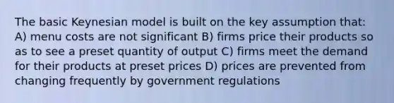 The basic Keynesian model is built on the key assumption that: A) menu costs are not significant B) firms price their products so as to see a preset quantity of output C) firms meet the demand for their products at preset prices D) prices are prevented from changing frequently by government regulations