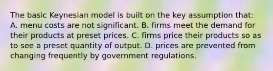 The basic Keynesian model is built on the key assumption that: A. menu costs are not significant. B. firms meet the demand for their products at preset prices. C. firms price their products so as to see a preset quantity of output. D. prices are prevented from changing frequently by government regulations.