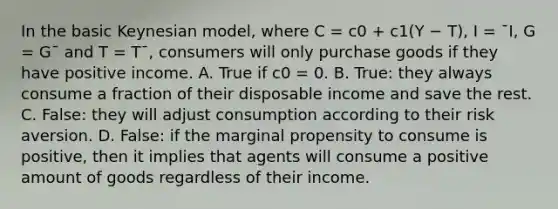 In the basic Keynesian model, where C = c0 + c1(Y − T), I = ¯I, G = G¯ and T = T¯, consumers will only purchase goods if they have positive income. A. True if c0 = 0. B. True: they always consume a fraction of their disposable income and save the rest. C. False: they will adjust consumption according to their risk aversion. D. False: if the marginal propensity to consume is positive, then it implies that agents will consume a positive amount of goods regardless of their income.