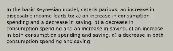 In the basic Keynesian model, ceteris paribus, an increase in disposable income leads to: a) an increase in consumption spending and a decrease in saving. b) a decrease in consumption spending and an increase in saving. c) an increase in both consumption spending and saving. d) a decrease in both consumption spending and saving.