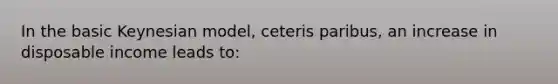 In the basic Keynesian model, ceteris paribus, an increase in disposable income leads to: