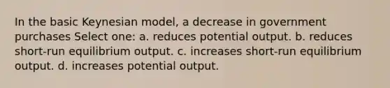 In the basic Keynesian model, a decrease in government purchases Select one: a. reduces potential output. b. reduces short-run equilibrium output. c. increases short-run equilibrium output. d. increases potential output.