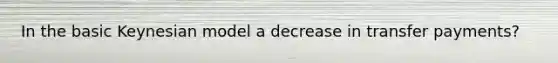 In the basic Keynesian model a decrease in transfer payments?