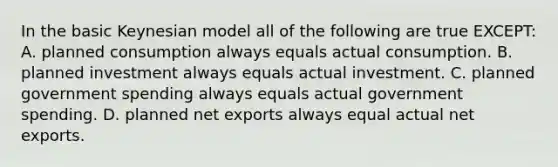 In the basic Keynesian model all of the following are true EXCEPT: A. planned consumption always equals actual consumption. B. planned investment always equals actual investment. C. planned government spending always equals actual government spending. D. planned net exports always equal actual net exports.